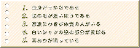 1.全身汗っかきである。2.脇の毛が濃いほうである。3.家族にわきが体質の人がいる。4.白いシャツの脇の部分が黄ばむ。5.耳あかが湿っている。